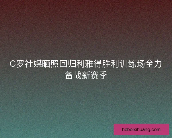 C罗社媒晒照回归利雅得胜利训练场全力备战新赛季