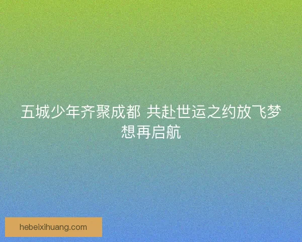 五城少年齐聚成都 共赴世运之约放飞梦想再启航