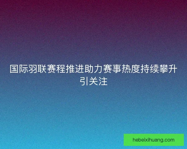国际羽联赛程推进助力赛事热度持续攀升引关注