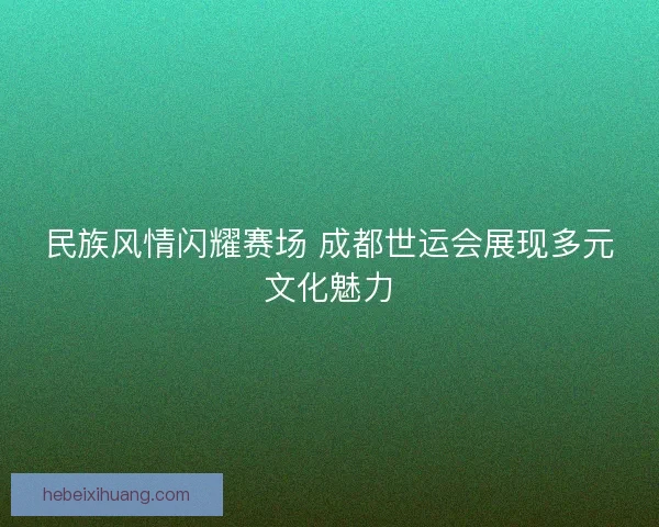 民族风情闪耀赛场 成都世运会展现多元文化魅力