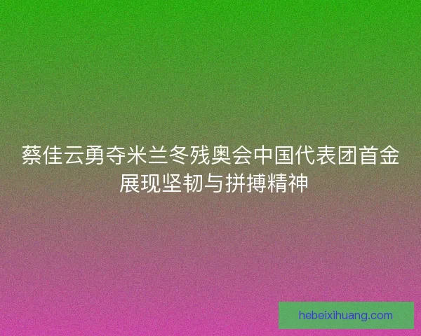 蔡佳云勇夺米兰冬残奥会中国代表团首金 展现坚韧与拼搏精神