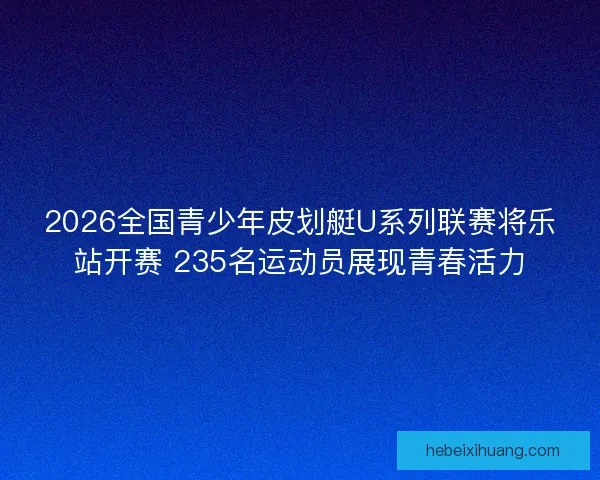 2026全国青少年皮划艇U系列联赛将乐站开赛 235名运动员展现青春活力
