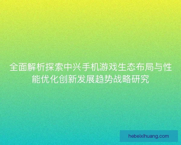 全面解析探索中兴手机游戏生态布局与性能优化创新发展趋势战略研究