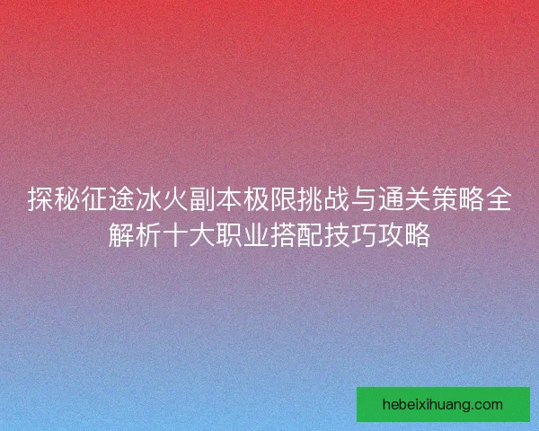 探秘征途冰火副本极限挑战与通关策略全解析十大职业搭配技巧攻略