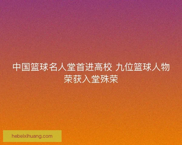 中国篮球名人堂首进高校 九位篮球人物荣获入堂殊荣