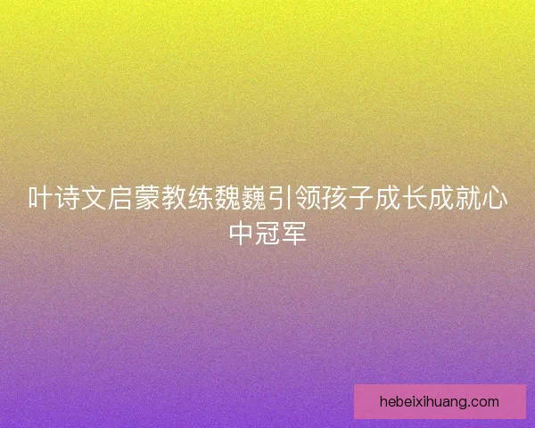 叶诗文启蒙教练魏巍引领孩子成长成就心中冠军