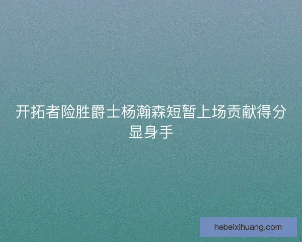 开拓者险胜爵士杨瀚森短暂上场贡献得分显身手