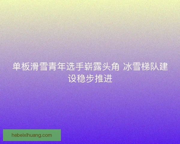 单板滑雪青年选手崭露头角 冰雪梯队建设稳步推进