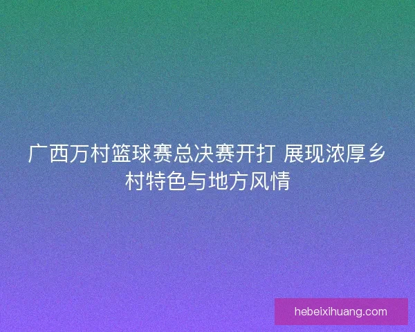 广西万村篮球赛总决赛开打 展现浓厚乡村特色与地方风情