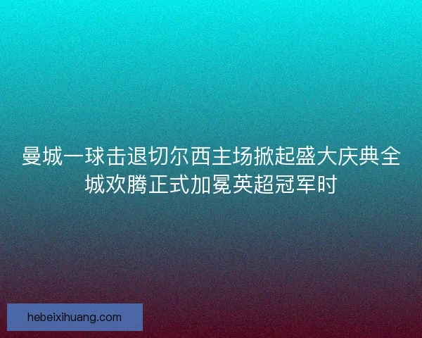 曼城一球击退切尔西主场掀起盛大庆典全城欢腾正式加冕英超冠军时