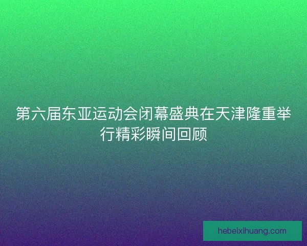 第六届东亚运动会闭幕盛典在天津隆重举行精彩瞬间回顾