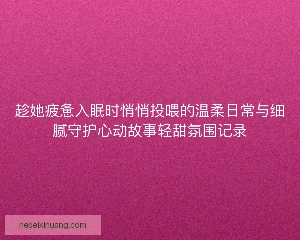趁她疲惫入眠时悄悄投喂的温柔日常与细腻守护心动故事轻甜氛围记录 趁她疲惫入眠时悄悄投喂的温柔日常与细腻守护心动故事轻甜氛围记录