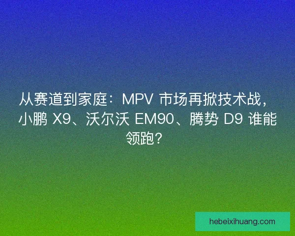 从赛道到家庭：MPV 市场再掀技术战，小鹏 X9、沃尔沃 EM90、腾势 D9 谁能领跑？