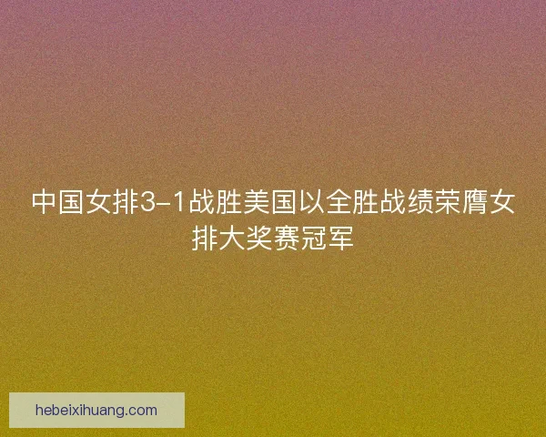 中国女排3-1战胜美国以全胜战绩荣膺女排大奖赛冠军 中国女排3-1战胜美国以全胜战绩荣膺女排大奖赛冠军