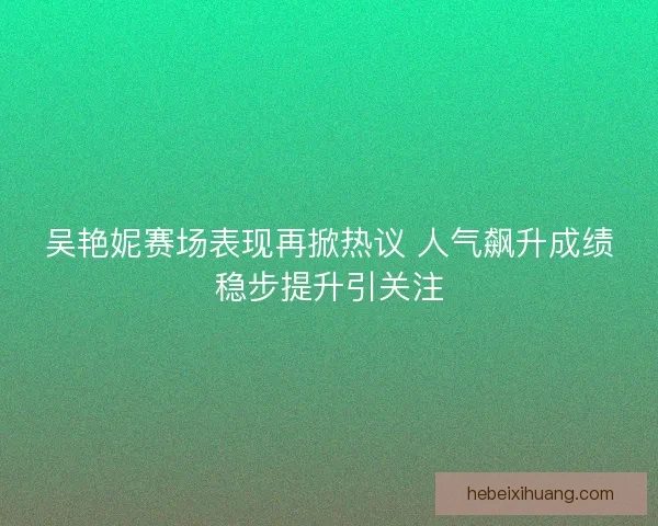 吴艳妮赛场表现再掀热议 人气飙升成绩稳步提升引关注
