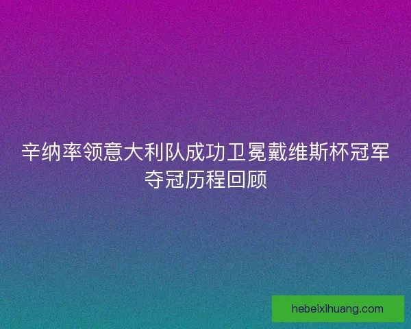 辛纳率领意大利队成功卫冕戴维斯杯冠军夺冠历程回顾