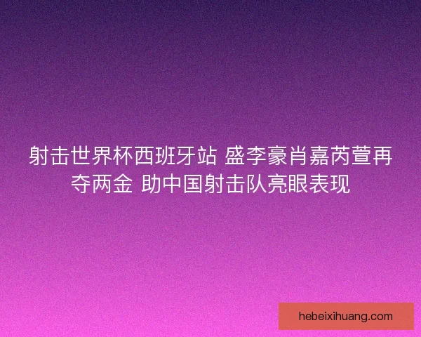 射击世界杯西班牙站 盛李豪肖嘉芮萱再夺两金 助中国射击队亮眼表现