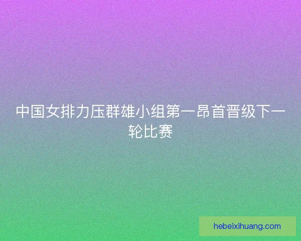 中国女排力压群雄小组第一昂首晋级下一轮比赛