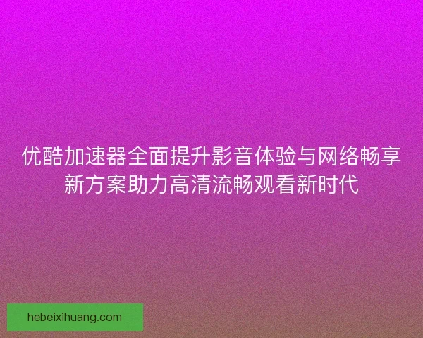 优酷加速器全面提升影音体验与网络畅享新方案助力高清流畅观看新时代 优酷加速器全面提升影音体验与网络畅享新方案助力高清流畅观看新时代