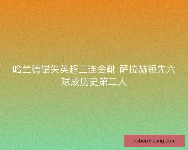 哈兰德错失英超三连金靴 萨拉赫领先六球成历史第二人 哈兰德错失英超三连金靴 萨拉赫领先六球成历史第二人